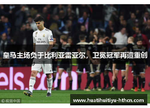 皇马主场负于比利亚雷亚尔，卫冕冠军再遭重创