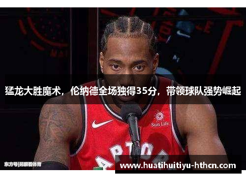 猛龙大胜魔术，伦纳德全场独得35分，带领球队强势崛起