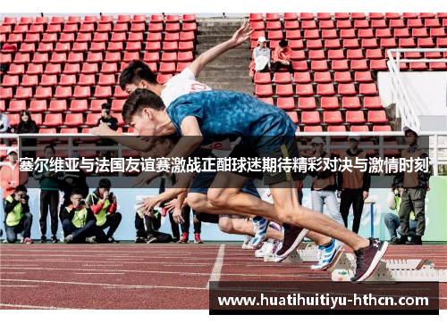 塞尔维亚与法国友谊赛激战正酣球迷期待精彩对决与激情时刻